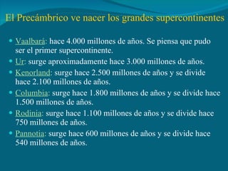 El Precámbrico ve nacer los grandes supercontinentes Vaalbará :  hace 4.000 millones de años. Se piensa que pudo ser el primer supercontinente. Ur :  surge aproximadamente hace 3.000 millones de años. Kenorland :  surge hace 2.500 millones de años y se divide hace 2.100 millones de años. Columbia :  surge hace 1.800 millones de años y se divide hace 1.500 millones de años. Rodinia :  surge hace 1.100 millones de años y se divide hace 750 millones de años. Pannotia :  surge hace 600 millones de años y se divide hace 540 millones de años. 