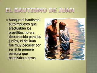  Aunque   el bautismo
 autoimpuesto que
 efectuaban los
 prosélitos no era
 desconocido para los
 judíos, el de Juan
 fue muy peculiar por
 ser él la primera
 persona que
 bautizaba a otros.
 
