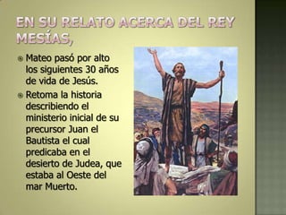  Mateo pasó por alto
  los siguientes 30 años
  de vida de Jesús.
 Retoma la historia
  describiendo el
  ministerio inicial de su
  precursor Juan el
  Bautista el cual
  predicaba en el
  desierto de Judea, que
  estaba al Oeste del
  mar Muerto.
 