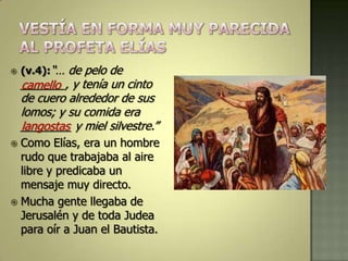    (v.4):“… de pelo de
    _______, y tenía un cinto
    camello
    de cuero alrededor de sus
    lomos; y su comida era
    ________ y miel silvestre.”
    langostas
 Como Elías, era un hombre
  rudo que trabajaba al aire
  libre y predicaba un
  mensaje muy directo.
 Mucha gente llegaba de
  Jerusalén y de toda Judea
  para oír a Juan el Bautista.
 
