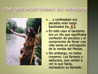  … y confesaban sus
  pecados eran luego
                  6
  bautizados (v.__).
 En este caso el bautismo
  era un rito que significaba
  confesión de pecados y el
  compromiso de llevar una
  vida santa en anticipación
  de la venida del Mesías.
 Sin embargo, no todos
  creyeron. Los fariseos y
  saduceos, que venían a
  ver lo que hacía,
  rechazaron su llamado.
 