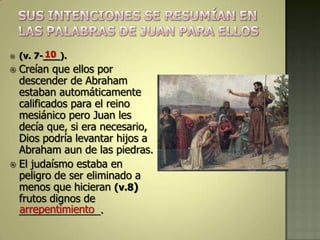          10
    (v. 7-___).
 Creían que ellos por
  descender de Abraham
  estaban automáticamente
  calificados para el reino
  mesiánico pero Juan les
  decía que, si era necesario,
  Dios podría levantar hijos a
  Abraham aun de las piedras.
 El judaísmo estaba en
  peligro de ser eliminado a
  menos que hicieran (v.8)
  frutos dignos de
  arrepentimiento
  ______________.
 
