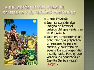  … era evidente.
 Juan se consideraba
  indigno de llevar el
  calzado del que venía tras
  de él (v.___).
           11
 Juan era simplemente un
  precursor que preparaba
  un remanente para el
  Mesías, y bautizaba en
  agua a los que respondían
  a su llamado. Pero el que
  vendría los bautizaría en
  Espíritu Santo y (v.11)
  ______.
   fuego
 