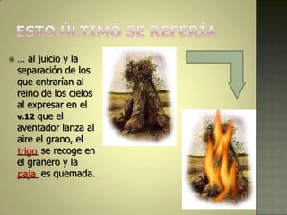    … al juicio y la
    separación de los
    que entrarían al
    reino de los cielos
    al expresar en el
    v.12 que el
    aventador lanza al
    aire el grano, el
    ____ se recoge en
    trigo
    el granero y la
    ____ es quemada.
    paja
 