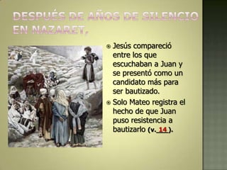  Jesús compareció
  entre los que
  escuchaban a Juan y
  se presentó como un
  candidato más para
  ser bautizado.
 Solo Mateo registra el
  hecho de que Juan
  puso resistencia a
  bautizarlo (v.___).
                 14
 