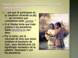    … era que él participara en
    su bautismo diciendo (v.15)
    “… así conviene que
                     justicia
    cumplamos toda _______”
 Si el Mesías tenía que traer
  justicia a los pecadores,
  debía identificarse con
  ellos.
 Por lo tanto, era la
  voluntad de Dios que Jesús
  recibiera el bautismo de
  Juan para identificarse (el
  significado verdadero de la
  palabra “bautizado”) con
  los pecadores.
 