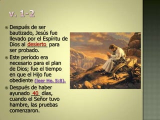  Después de ser
  bautizado, Jesús fue
  llevado por el Espíritu de
          desierto
  Dios al _______ para
  ser probado.
 Este período era
  necesario para el plan
  de Dios; fue el tiempo
  en que el Hijo fue
  obediente (leer He. 5:8).
 Después de haber
  ayunado ___ días,
            40
  cuando el Señor tuvo
  hambre, las pruebas
  comenzaron.
 