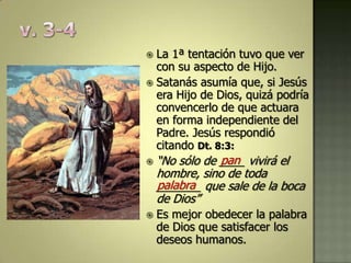  La 1ª tentación tuvo que ver
  con su aspecto de Hijo.
 Satanás asumía que, si Jesús
  era Hijo de Dios, quizá podría
  convencerlo de que actuara
  en forma independiente del
  Padre. Jesús respondió
  citando Dt. 8:3:
               pan
    “No sólo de ____ vivirá el
    hombre, sino de toda
    palabra
    _______ que sale de la boca
    de Dios”
   Es mejor obedecer la palabra
    de Dios que satisfacer los
    deseos humanos.
 