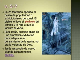  La 2ª tentación apelaba al
  deseo de popularidad o
  exhibicionismo personal. El
                     pináculo
  diablo lo llevo al _______ del
  templo y le retó a que se
  lanzara al vacío.
 Para Jesús, echarse abajo en
  una dramática exhibición
  para adaptarse al
  pensamiento de la gente, no
  era la voluntad de Dios.
 Jesús respondió de nuevo
  citando Deuteronomio
  (6:16).
 