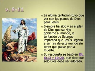  La última tentación tuvo que
  ver con los planes de Dios
  para Jesús.
 Siempre ha sido y es el plan
  de Dios que su Hijo
  gobierne al mundo, la
  tentación de Satanás
  implicaba que Jesús llegaría
  a ser rey de este mundo sin
  tener que pasar por la
  muerte.
 Su respuesta se basó en Dt.
  6:13 y 10:20, que dice que
  solo Dios debe ser adorado.
 