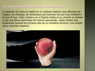 La tentación de Jesús se realizó en un contexto histórico muy diferente del
nuestro, sin embargo, las tentaciones que tenemos hoy son muy similares a
las que él tuvo. Todo cristiano con el Espíritu Santo en su corazón es tentado
a usar sus dones espirituales de manera equivocada. ¡Jesús resistió esas
tentaciones durante los primeros días de su ministerio terrenal y nos enseñó
cómo vencerlas nosotros!
 