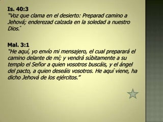 Is. 40:3
“Voz que clama en el desierto: Preparad camino a
Jehová; enderezad calzada en la soledad a nuestro
Dios.”

Mal. 3:1
“He aquí, yo envío mi mensajero, el cual preparará el
camino delante de mí; y vendrá súbitamente a su
templo el Señor a quien vosotros buscáis, y el ángel
del pacto, a quien deseáis vosotros. He aquí viene, ha
dicho Jehová de los ejércitos.”
 