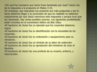 ¿Por qué fue necesario que Jesús fuera bautizado por Juan? Jesús nos
da la respuesta a la pregunta en Mateo 3:15.
Sin embargo, esa respuesta nos presenta aun más preguntas y por lo
tanto debemos llegar a la conclusión de que en realidad no sabemos
exactamente por qué Jesús menciona esta respuesta o porque tuvo que
ser bautizado. Hay varias posibles razones. Las siguientes posibilidades
están incluidas en el comentario bíblico de Bob Utley:
•El bautismo de Jesús fue un ejemplo que los creyentes debemos
seguir.
•El bautismo de Jesús fue su identificación con la necesidad de los
creyentes.
•El bautismo de Jesús fue su ordenación y equipamiento para su
ministerio.
•El bautismo de Jesús fue un símbolo de su labor de redención.
•El bautismo de Jesús fue su aprobación del ministerio de Juan el
Bautista.
•El bautismo de Jesús fue una profecía de su muerte, entierro, y
resurrección.
 