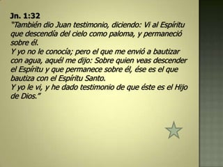 Jn. 1:32
“También dio Juan testimonio, diciendo: Vi al Espíritu
que descendía del cielo como paloma, y permaneció
sobre él.
Y yo no le conocía; pero el que me envió a bautizar
con agua, aquél me dijo: Sobre quien veas descender
el Espíritu y que permanece sobre él, ése es el que
bautiza con el Espíritu Santo.
Y yo le vi, y he dado testimonio de que éste es el Hijo
de Dios.”
 
