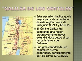  Esta expresión implica que la
  mayor parte de la población
  de esta región no era de
  raza judía (Is.9:1 y Mt.4:15).
 El término Galilea fue
  denotando una región
  progresivamente mayor,
  extendiéndose desde el sur
  hasta la llanura de
  Esdraelón.
 Una gran cantidad de sus
  habitantes fueron
  deportados, particularmente
  por los asirios (2R.15:29).
 