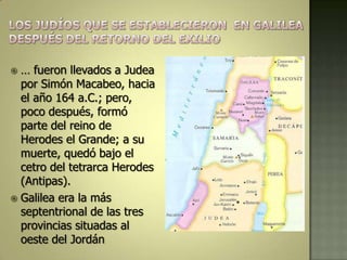  … fueron llevados a Judea
  por Simón Macabeo, hacia
  el año 164 a.C.; pero,
  poco después, formó
  parte del reino de
  Herodes el Grande; a su
  muerte, quedó bajo el
  cetro del tetrarca Herodes
  (Antipas).
 Galilea era la más
  septentrional de las tres
  provincias situadas al
  oeste del Jordán
 