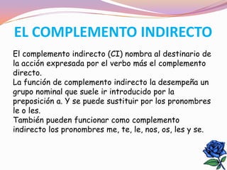 EL COMPLEMENTO INDIRECTO
El complemento indirecto (CI) nombra al destinario de
la acción expresada por el verbo más el complemento
directo.
La función de complemento indirecto la desempeña un
grupo nominal que suele ir introducido por la
preposición a. Y se puede sustituir por los pronombres
le o les.
También pueden funcionar como complemento
indirecto los pronombres me, te, le, nos, os, les y se.
 