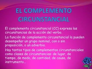 El complemento circunstancial (CC) expresa las
circunstancias de la acción del verbo.
La función de complemento circunstancial la pueden
desempeñar un grupo nominal, con o sin
preposición, o un adverbio.
Hay tantos tipos de complementos circunstanciales
como clases de circunstancias: de lugar, de
tiempo, de modo, de cantidad, de causa, de
instrumento…
 