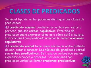 Según el tipo de verbo, podemos distinguir dos clases de
predicados:
•El predicado nominal contiene los verbos ser, estar o
parecer, que son verbos copulativos. Este tipo de
predicado suele expresar cómo es o cómo está el sujeto.
Las oraciones con predicado nominal se llaman oraciones
copulativas.
•El predicado verbal tiene como núcleo un verbo distinto
de ser, estar o parecer. Los núcleos del predicado verbal
son verbos predicativos. Se trata de verbos que suelen
expresar acciones o procesos. Las oraciones con
predicado verbal se llaman oraciones predicativas.
 