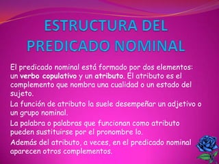 El predicado nominal está formado por dos elementos:
un verbo copulativo y un atributo. El atributo es el
complemento que nombra una cualidad o un estado del
sujeto.
La función de atributo la suele desempeñar un adjetivo o
un grupo nominal.
La palabra o palabras que funcionan como atributo
pueden sustituirse por el pronombre lo.
Además del atributo, a veces, en el predicado nominal
aparecen otros complementos.
 