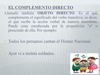  EL COMPLEMENTO DIRECTO 
Llamado también OBJETO DIRECTO. Es el que 
complementa el significado del verbo transitivo, es decir, 
el que recibe la acción verbal de manera inmediata. 
Puede estar encabezada por la preposición "a" o 
prescindir de ella. Por ejemplo: 
 Todos los peruanos cantan el Himno Nacional. 
 Ayer vi a treinta soldados. 
 