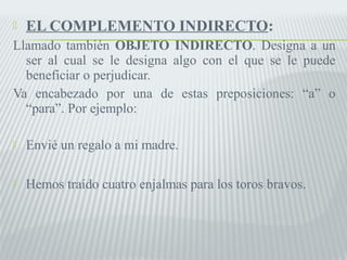  EL COMPLEMENTO INDIRECTO: 
Llamado también OBJETO INDIRECTO. Designa a un 
ser al cual se le designa algo con el que se le puede 
beneficiar o perjudicar. 
Va encabezado por una de estas preposiciones: “a” o 
“para”. Por ejemplo: 
 Envié un regalo a mi madre. 
 Hemos traído cuatro enjalmas para los toros bravos. 
 