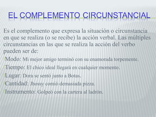 Es el complemento que expresa la situación o circunstancia 
en que se realiza (o se recibe) la acción verbal. Las múltiples 
circunstancias en las que se realiza la acción del verbo 
pueden ser de: 
Modo: Mi mejor amigo terminó con su enamorada torpemente. 
Tiempo: El chico ideal llegará en cualquier momento. 
Lugar: Dora se sentó junto a Botas. 
Cantidad: Jhossy comió demasiada pizza. 
Instrumento: Golpeó con la cartera al ladrón. 
 