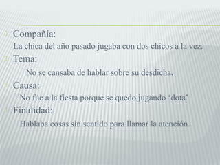  Compañía: 
La chica del año pasado jugaba con dos chicos a la vez. 
 Tema: 
No se cansaba de hablar sobre su desdicha. 
 Causa: 
No fue a la fiesta porque se quedo jugando ‘dota’ 
 Finalidad: 
Hablaba cosas sin sentido para llamar la atención. 
 
