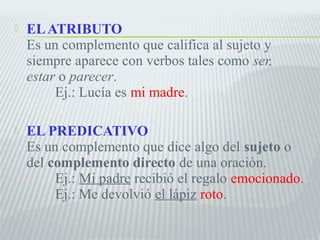  EL ATRIBUTO 
Es un complemento que califica al sujeto y 
siempre aparece con verbos tales como ser, 
estar o parecer. 
Ej.: Lucía es mi madre. 
 EL PREDICATIVO 
Es un complemento que dice algo del sujeto o 
del complemento directo de una oración. 
Ej.: Mi padre recibió el regalo emocionado. 
Ej.: Me devolvió el lápiz roto. 
 