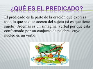 El predicado es la parte de la oración que expresa 
todo lo que se dice acerca del sujeto (si es que tiene 
sujeto). Además es un sintagma verbal por que está 
conformado por un conjunto de palabras cuyo 
núcleo es un verbo. 
 