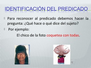  Para reconocer al predicado debemos hacer la 
pregunta: ¿Qué hace o qué dice del sujeto? 
 Por ejemplo: 
El chico de la foto coquetea con todas. 
 