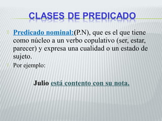  Predicado nominal:(P.N), que es el que tiene 
como núcleo a un verbo copulativo (ser, estar, 
parecer) y expresa una cualidad o un estado de 
sujeto. 
 Por ejemplo: 
Julio está contento con su nota. 
 