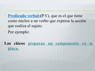  Predicado verbal:(P.V), que es el que tiene 
como núcleo a un verbo que expresa la acción 
que realiza el sujeto. 
 Por ejemplo: 
Los chicos preparan un campamento en la 
playa. 
 