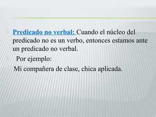  Predicado no verbal: Cuando el núcleo del 
predicado no es un verbo, entonces estamos ante 
un predicado no verbal. 
 Por ejemplo: 
Mi compañera de clase, chica aplicada. 
 