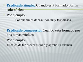  Predicado simple: Cuando está formado por un 
solo núcleo. 
 Por ejemplo: 
Los anónimos de ‘ask’ son muy fastidiosos. 
 Predicado compuesto: Cuando está formado por 
dos o mas núcleos. 
 Por ejemplo: 
El chico de tez oscura estudió y aprobó su examen. 
 