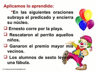 Aplicamos lo aprendido:
*En las siguientes oraciones
subraya el predicado y encierra
su núcleo.
Ernesto corre por la playa.
Rescataron al perrito aquellos
niños.
Ganaron el premio mayor mis
vecinos.
Los alumnos de sexto leyeron
una fábula.