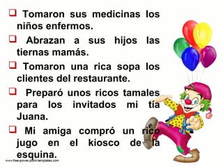  Tomaron sus medicinas los
niños enfermos.
Abrazan a sus hijos las
tiernas mamás.
Tomaron una rica sopa los
clientes del restaurante.
Preparó unos ricos tamales
para los invitados mi tía
Juana.
Mi amiga compró un rico
jugo en el kiosco de la
esquina.