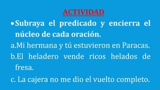 ACTIVIDAD
Subraya el predicado y encierra el
núcleo de cada oración.
a.Mi hermana y tú estuvieron en Paracas.
b.El heladero vende ricos helados de
fresa.
c. La cajera no me dio el vuelto completo.
 
