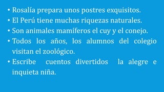 • Rosalía prepara unos postres exquisitos.
• El Perú tiene muchas riquezas naturales.
• Son animales mamíferos el cuy y el conejo.
• Todos los años, los alumnos del colegio
visitan el zoológico.
• Escribe cuentos divertidos la alegre e
inquieta niña.
 