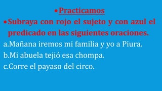 Practicamos
Subraya con rojo el sujeto y con azul el
predicado en las siguientes oraciones.
a.Mañana iremos mi familia y yo a Piura.
b.Mi abuela tejió esa chompa.
c.Corre el payaso del circo.
 