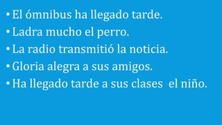 •El ómnibus ha llegado tarde.
•Ladra mucho el perro.
•La radio transmitió la noticia.
•Gloria alegra a sus amigos.
•Ha llegado tarde a sus clases el niño.
 