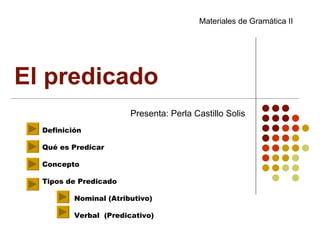 El predicado  Presenta: Perla Castillo Solis Definición Qué es Predicar Concepto Tipos de Predicado Nominal (Atributivo) Verbal  (Predicativo) Materiales de Gramática II 