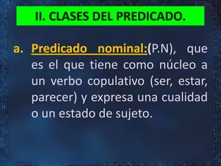II. CLASES DEL PREDICADO.
a. Predicado nominal:(P.N), que
es el que tiene como núcleo a
un verbo copulativo (ser, estar,
parecer) y expresa una cualidad
o un estado de sujeto.
 