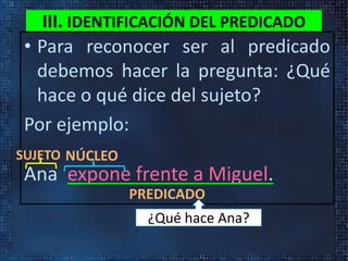 III. IDENTIFICACIÓN DEL PREDICADO
• Para reconocer ser al predicado
debemos hacer la pregunta: ¿Qué
hace o qué dice del sujeto?
Por ejemplo:
Ana expone frente a Miguel.
SUJETO NÚCLEO
PREDICADO
¿Qué hace Ana?
 
