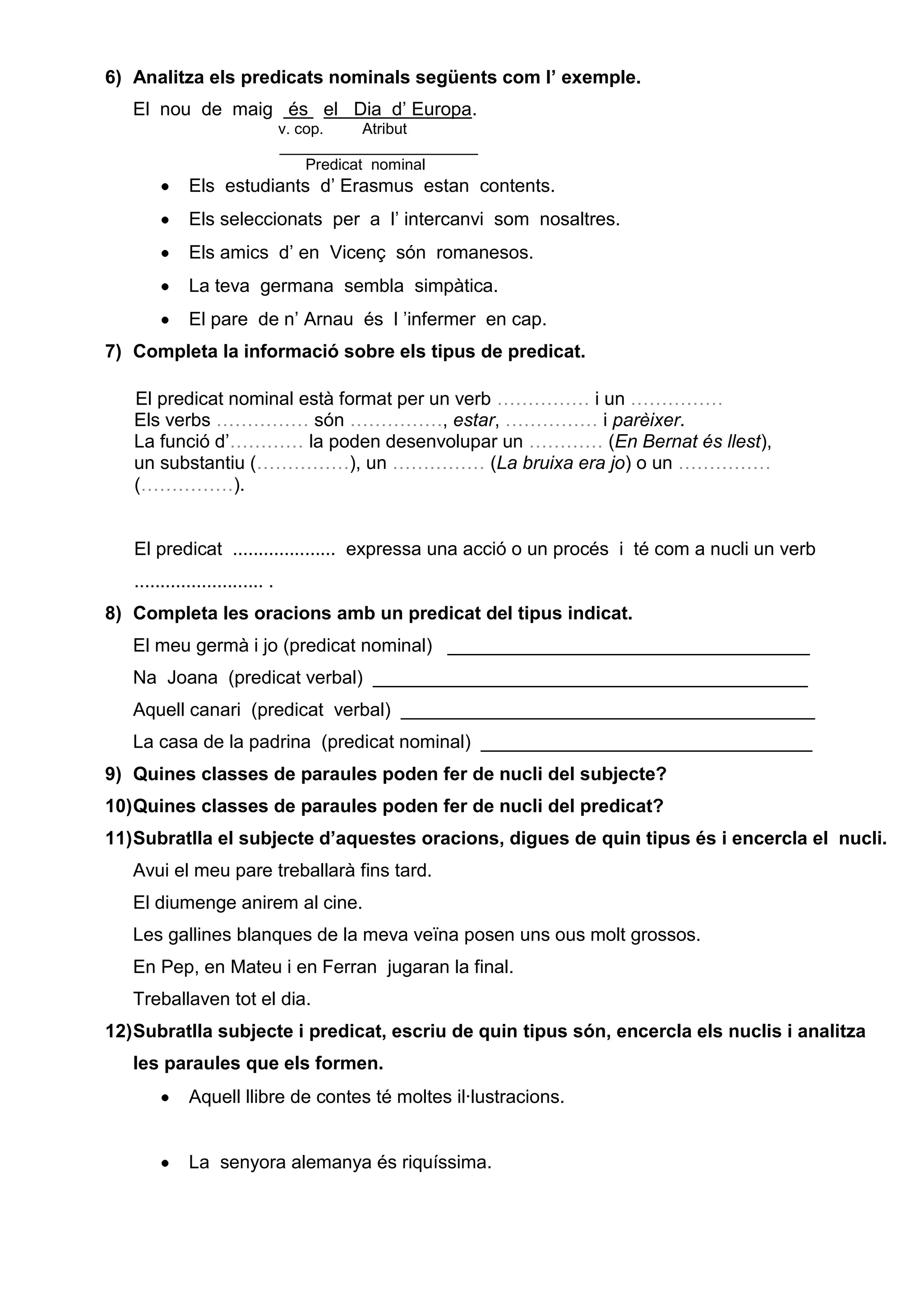 6) Analitza els predicats nominals següents com l’ exemple.
El nou de maig és el Dia d’ Europa.
v. cop. Atribut
_______________________
Predicat nominal
Els estudiants d’ Erasmus estan contents.
Els seleccionats per a l’ intercanvi som nosaltres.
Els amics d’ en Vicenç són romanesos.
La teva germana sembla simpàtica.
El pare de n’ Arnau és l ’infermer en cap.
7) Completa la informació sobre els tipus de predicat.
El predicat nominal està format per un verb …………… i un ……………
Els verbs …………… són ……………, estar, …………… i parèixer.
La funció d’………… la poden desenvolupar un ………… (En Bernat és llest),
un substantiu (……………), un …………… (La bruixa era jo) o un ……………
(……………).
El predicat .................... expressa una acció o un procés i té com a nucli un verb
......................... .
8) Completa les oracions amb un predicat del tipus indicat.
El meu germà i jo (predicat nominal) ___________________________________
Na Joana (predicat verbal) __________________________________________
Aquell canari (predicat verbal) ________________________________________
La casa de la padrina (predicat nominal) ________________________________
9) Quines classes de paraules poden fer de nucli del subjecte?
10)Quines classes de paraules poden fer de nucli del predicat?
11)Subratlla el subjecte d’aquestes oracions, digues de quin tipus és i encercla el nucli.
Avui el meu pare treballarà fins tard.
El diumenge anirem al cine.
Les gallines blanques de la meva veïna posen uns ous molt grossos.
En Pep, en Mateu i en Ferran jugaran la final.
Treballaven tot el dia.
12)Subratlla subjecte i predicat, escriu de quin tipus són, encercla els nuclis i analitza
les paraules que els formen.
Aquell llibre de contes té moltes il·lustracions.
La senyora alemanya és riquíssima.
 