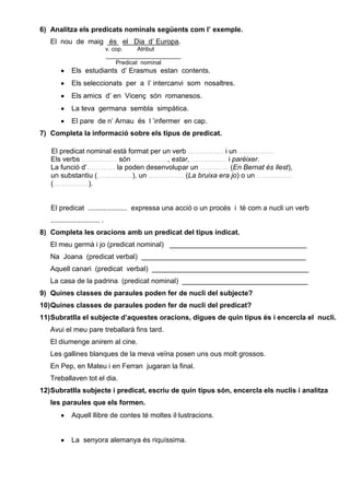 6) Analitza els predicats nominals següents com l’ exemple.
El nou de maig és el Dia d’ Europa.
v. cop. Atribut
_______________________
Predicat nominal
Els estudiants d’ Erasmus estan contents.
Els seleccionats per a l’ intercanvi som nosaltres.
Els amics d’ en Vicenç són romanesos.
La teva germana sembla simpàtica.
El pare de n’ Arnau és l ’infermer en cap.
7) Completa la informació sobre els tipus de predicat.
El predicat nominal està format per un verb …………… i un ……………
Els verbs …………… són ……………, estar, …………… i parèixer.
La funció d’………… la poden desenvolupar un ………… (En Bernat és llest),
un substantiu (……………), un …………… (La bruixa era jo) o un ……………
(……………).
El predicat .................... expressa una acció o un procés i té com a nucli un verb
......................... .
8) Completa les oracions amb un predicat del tipus indicat.
El meu germà i jo (predicat nominal) ___________________________________
Na Joana (predicat verbal) __________________________________________
Aquell canari (predicat verbal) ________________________________________
La casa de la padrina (predicat nominal) ________________________________
9) Quines classes de paraules poden fer de nucli del subjecte?
10)Quines classes de paraules poden fer de nucli del predicat?
11)Subratlla el subjecte d’aquestes oracions, digues de quin tipus és i encercla el nucli.
Avui el meu pare treballarà fins tard.
El diumenge anirem al cine.
Les gallines blanques de la meva veïna posen uns ous molt grossos.
En Pep, en Mateu i en Ferran jugaran la final.
Treballaven tot el dia.
12)Subratlla subjecte i predicat, escriu de quin tipus són, encercla els nuclis i analitza
les paraules que els formen.
Aquell llibre de contes té moltes il·lustracions.
La senyora alemanya és riquíssima.
 