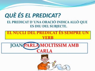 QUÈ ÉS EL PREDICAT?
EL PREDICAT D´UNA ORACIÓ INDICA ALLÒ QUE
ES DIU DEL SUBJECTE.
EL NUCLI DEL PREDICAT ÉS SEMPRE UN
VERB
JOAN PARLA MOLTÍSSIM AMB
CARLA