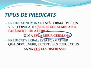 TIPUS DE PREDICATS
- PREDICAT NOMINAL: ESTÀ FORMAT PER UN
VERB COPULATIU (SER, ESTAR, SEMBLAR O
PARÉIXER) I UN ATRIBUT.
OLGA ÉS LA MEUA GERMANA
- PREDICAT VERBAL: ESTÀ FORMAT PER
QUALSEVOL VERB, EXCEPTE ELS COPULATIUS.
ANNA CUS LES DISFRESSES