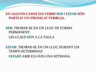 EN ALGUNS CASOS ELS VERBS SER I ESTAR SÓN
PARTS D´UN PREDICAT VERBGAL.
SER: TROBAR-SE EN UN LLOC DE FORMA
PERMANENT.
LES CLAUS SÓN A LA TAULA
ESTAR: TROBAR-SE EN UN LLOC DURANT UN
TEMPS DETERMINAT.
ESTARÉ AMB ELS AVIS UNA SETMANA.