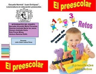 Escuela Normal “Juan Enríquez”.
Licenciatura en educación preescolar.




     INTEGRANTES DEL EQUIPO:
  Barradas Alvarado María Fernanda.
  Ramírez Andrade Mariel de Jesús.
  Romero Andrade Karla.
  Ruiz Ponce Miney.
  Ventura Ramírez Edith.


                Docente:
         Julio Cesar Juárez Pérez
 